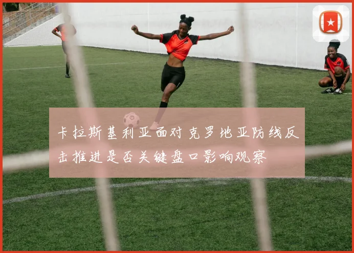 卡拉斯基利亚面对克罗地亚防线反击推进是否关键盘口影响观察