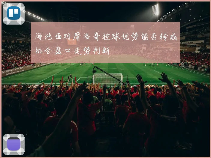 海地面对摩洛哥控球优势能否转成机会盘口走势判断