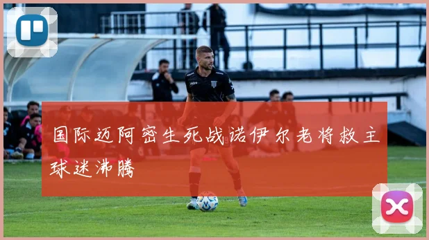 国际迈阿密生死战诺伊尔老将救主球迷沸腾