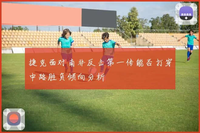 捷克面对南非反击第一传能否打穿中路胜负倾向分析