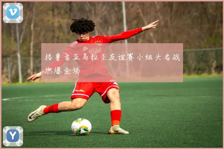 格鲁吉亚乌拉圭友谊赛小组头名战燃爆全场