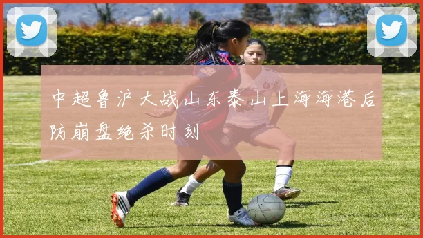 中超鲁沪大战山东泰山上海海港后防崩盘绝杀时刻