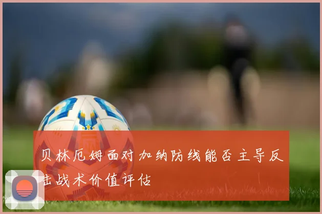 贝林厄姆面对加纳防线能否主导反击战术价值评估