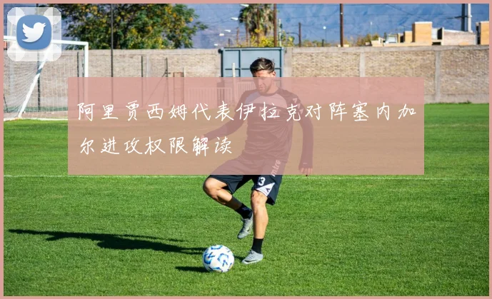 阿里贾西姆代表伊拉克对阵塞内加尔进攻权限解读