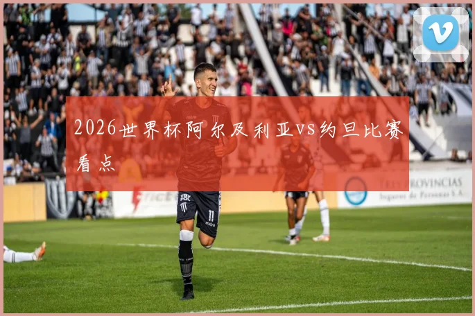 2026世界杯阿尔及利亚vs约旦比赛看点