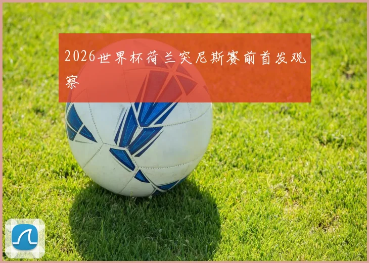 2026世界杯荷兰突尼斯赛前首发观察
