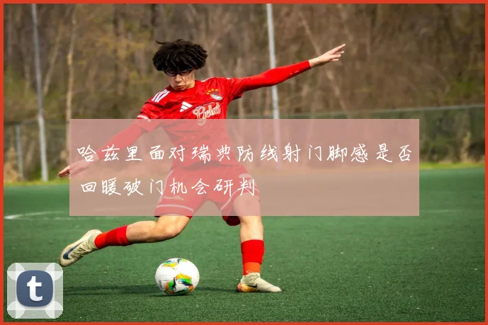 哈兹里面对瑞典防线射门脚感是否回暖破门机会研判