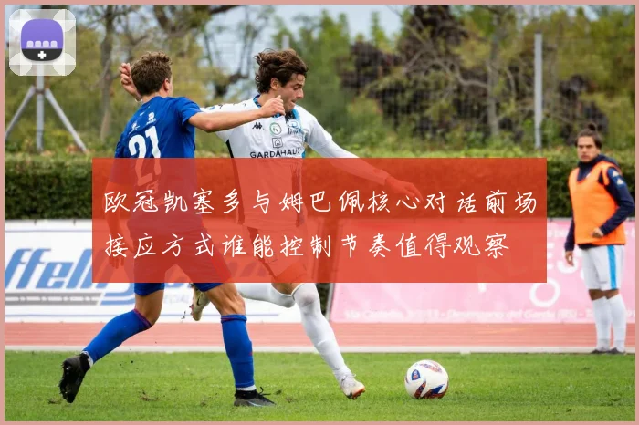 欧冠凯塞多与姆巴佩核心对话前场接应方式谁能控制节奏值得观察
