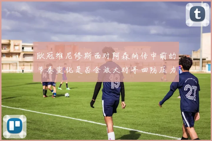 欧冠维尼修斯面对阿森纳传中前的节奏变化是否会放大对手回防压力