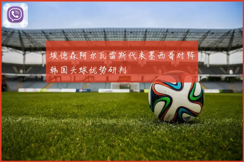埃德森阿尔瓦雷斯代表墨西哥对阵韩国头球优势研判