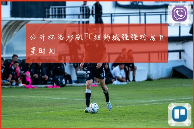公开杯洛杉矶FC纽约城强强对话巨星时刻