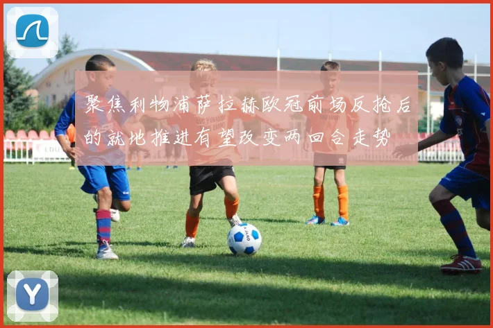 聚焦利物浦萨拉赫欧冠前场反抢后的就地推进有望改变两回合走势
