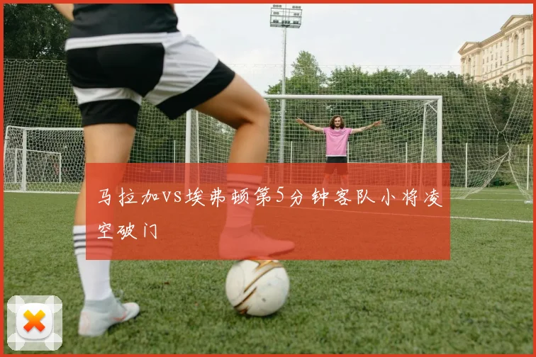 马拉加vs埃弗顿第5分钟客队小将凌空破门