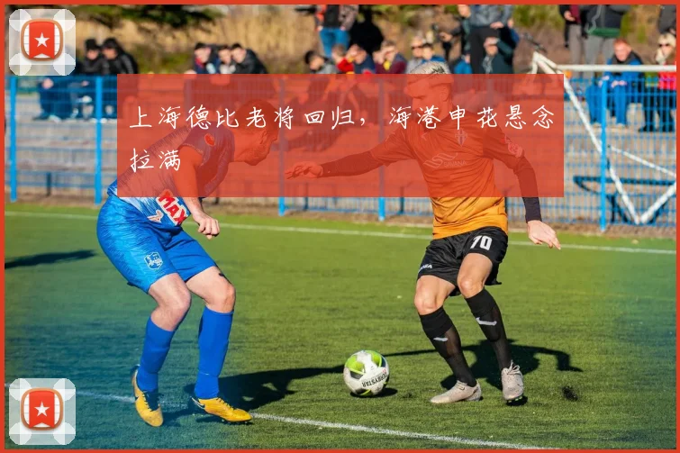 上海德比老将回归，海港申花悬念拉满