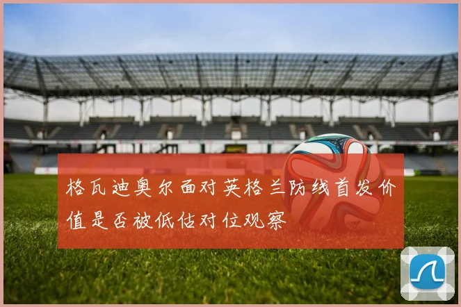 格瓦迪奥尔面对英格兰防线首发价值是否被低估对位观察