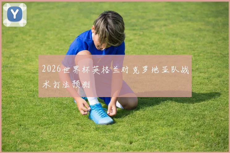 2026世界杯英格兰对克罗地亚队战术打法预测