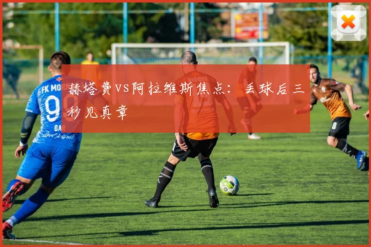 赫塔费vs阿拉维斯焦点：丢球后三秒见真章