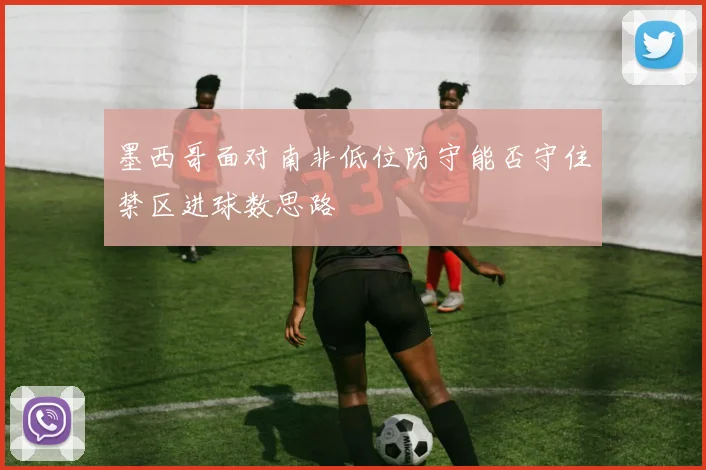 墨西哥面对南非低位防守能否守住禁区进球数思路
