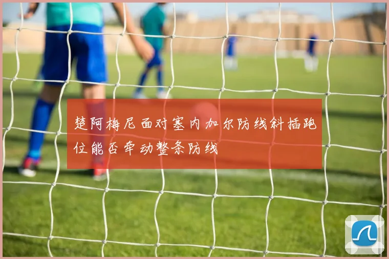 楚阿梅尼面对塞内加尔防线斜插跑位能否牵动整条防线
