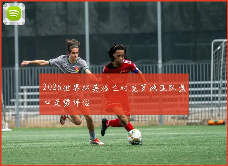 2026世界杯英格兰对克罗地亚队盘口走势评估