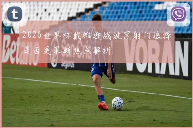 2026世界杯戴维迎战波黑射门选择是否更果断焦点解析