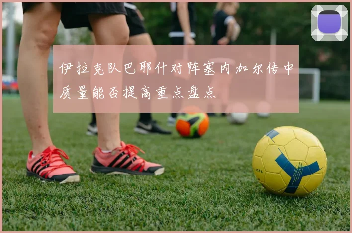 伊拉克队巴耶什对阵塞内加尔传中质量能否提高重点盘点