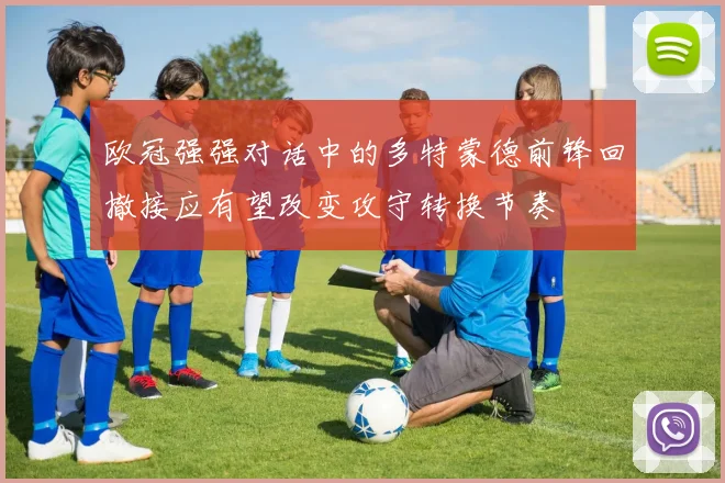 欧冠强强对话中的多特蒙德前锋回撤接应有望改变攻守转换节奏