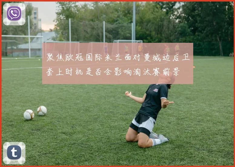 聚焦欧冠国际米兰面对曼城边后卫套上时机是否会影响淘汰赛前景