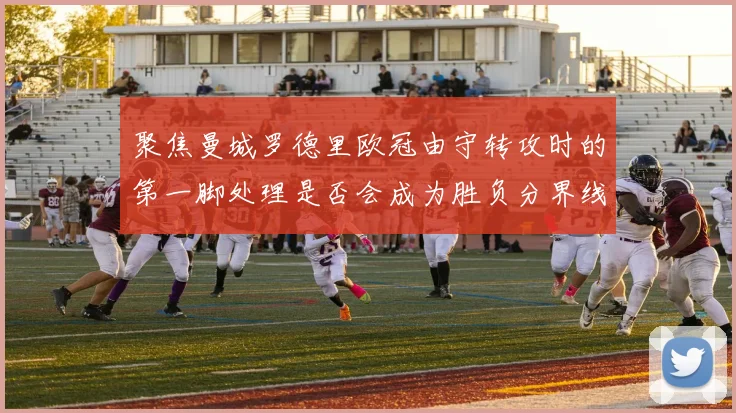 聚焦曼城罗德里欧冠由守转攻时的第一脚处理是否会成为胜负分界线