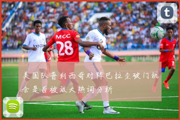 美国队普利西奇对阵巴拉圭破门机会是否被放大热词分析