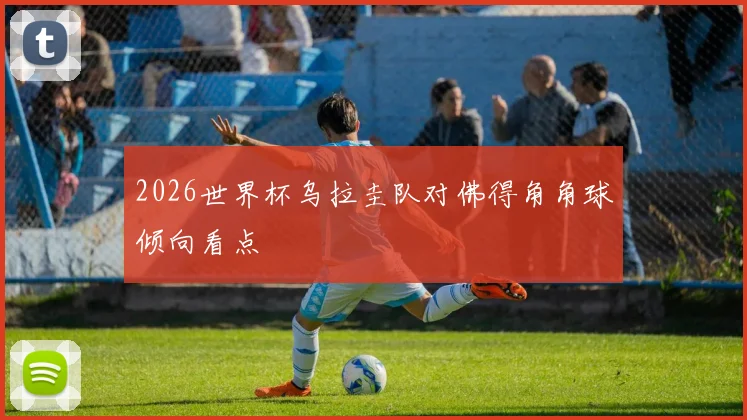 2026世界杯乌拉圭队对佛得角角球倾向看点