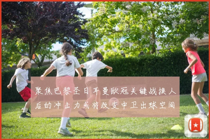 聚焦巴黎圣日耳曼欧冠关键战换人后的冲击力或将改变中卫出球空间