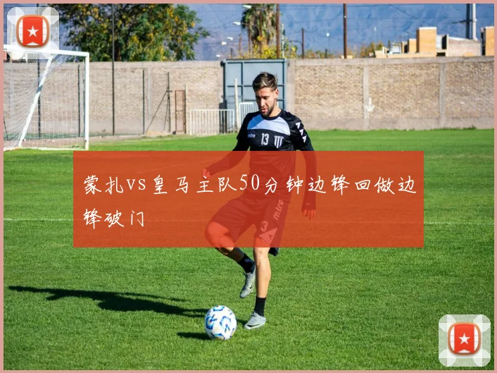 蒙扎vs皇马主队50分钟边锋回做边锋破门